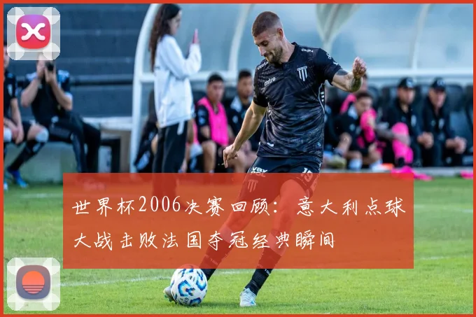 世界杯2006决赛回顾：意大利点球大战击败法国夺冠经典瞬间