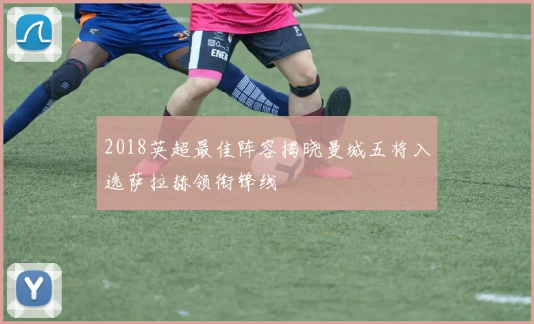 2018英超最佳阵容揭晓曼城五将入选萨拉赫领衔锋线