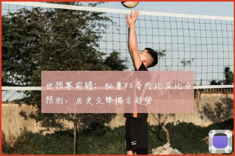 世预赛前瞻:秘鲁vs哥伦比亚比分预测,历史交锋揭示趋势