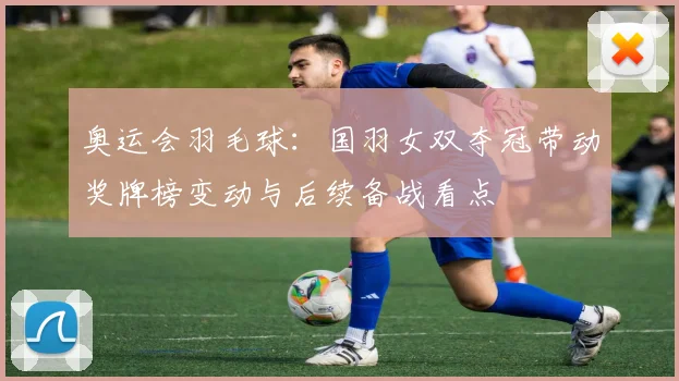 奥运会羽毛球：国羽女双夺冠带动奖牌榜变动与后续备战看点