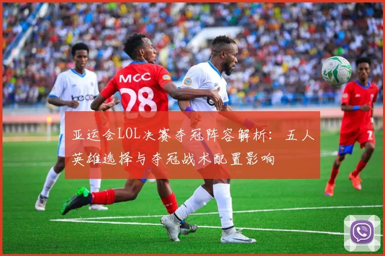 亚运会LOL决赛夺冠阵容解析:五人英雄选择与夺冠战术配置影响