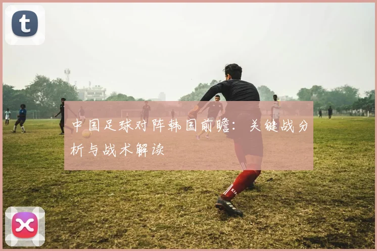 中国足球对阵韩国前瞻:关键战分析与战术解读